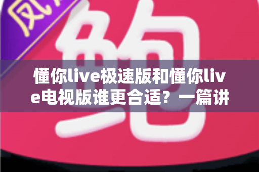 懂你live极速版和懂你live电视版谁更合适?一篇讲透两大版本差异与选择指南 懂你live极速版和懂你live电视版谁更合适?一篇讲透两大版本差异与选择指南