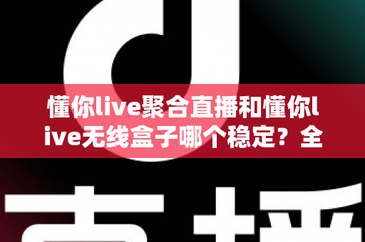 懂你live聚合直播和懂你live无线盒子哪个稳定？全面对比与选购指南帮你一次搞懂