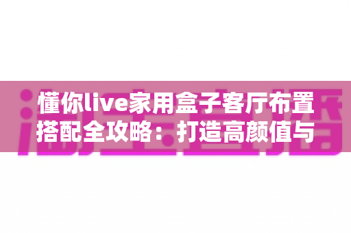 懂你live家用盒子客厅布置搭配全攻略：打造高颜值与沉浸感兼备的家庭娱乐空间