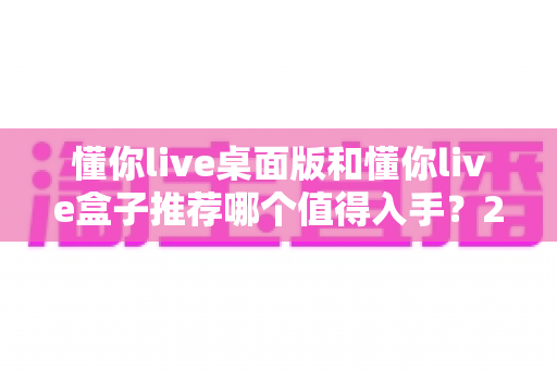 懂你live桌面版和懂你live盒子推荐哪个值得入手？2025最全选购对比指南，看完不踩坑！