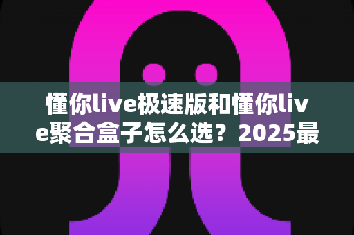 懂你live极速版和懂你live聚合盒子怎么选？2025最全选购指南与深度对比分析