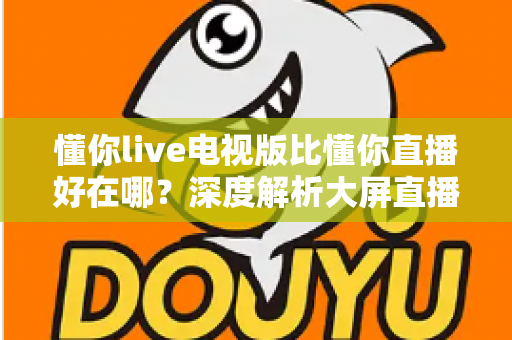 懂你live电视版比懂你直播好在哪？深度解析大屏直播软件的核心优势与选择指南