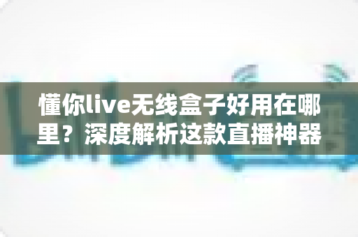 懂你live无线盒子好用在哪里？深度解析这款直播神器的核心优势与真实使用体验
