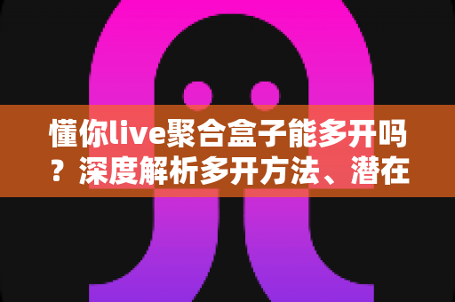 懂你live聚合盒子能多开吗？深度解析多开方法、潜在风险与实用建议全攻略