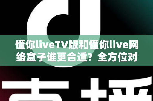 懂你liveTV版和懂你live网络盒子谁更合适?全方位对比帮你做出明智选择 懂你liveTV版和懂你live网络盒子谁更合适?全方位对比帮你做出明智选择