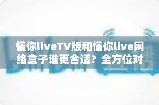 懂你liveTV版和懂你live网络盒子谁更合适?全方位对比帮你做出明智选择 懂你liveTV版和懂你live网络盒子谁更合适?全方位对比帮你做出明智选择
