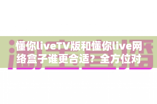 懂你liveTV版和懂你live网络盒子谁更合适？全方位对比帮你做出明智选择