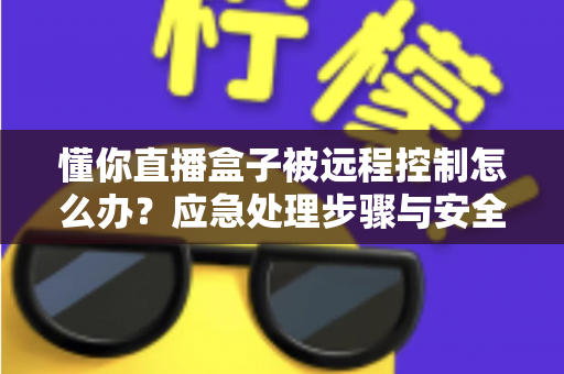 懂你直播盒子被远程控制怎么办？应急处理步骤与安全防护全攻略