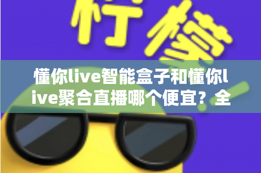 懂你live智能盒子和懂你live聚合直播哪个便宜？全面价格对比与省钱选购指南