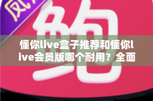 懂你live盒子推荐和懂你live会员版哪个耐用?全面对比解析帮你做出明智选择 懂你live盒子推荐和懂你live会员版哪个耐用?全面对比解析帮你做出明智选择