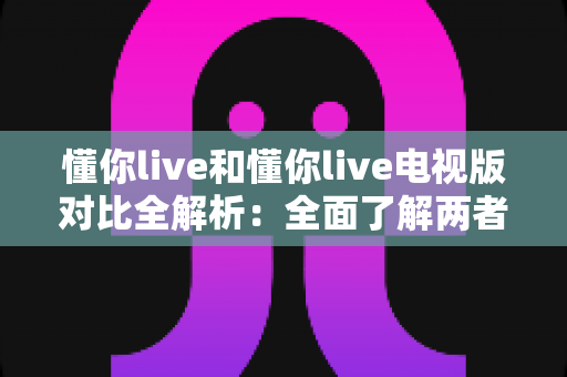懂你live和懂你live电视版对比全解析:全面了解两者差异,选对版本畅享极致观影体验 懂你live和懂你live电视版对比全解析:全面了解两者差异,选对版本畅享极致观影体验
