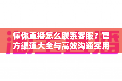 懂你直播怎么联系客服？官方渠道大全与高效沟通实用指南