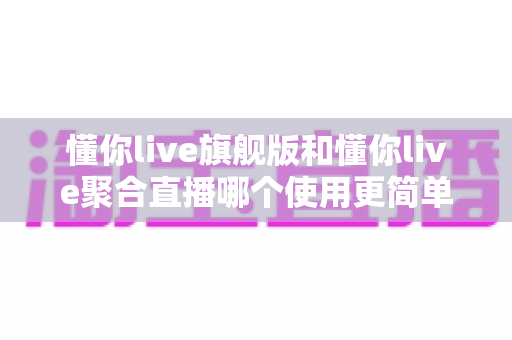 懂你live旗舰版和懂你live聚合直播哪个使用更简单？新手主播必看的深度对比指南
