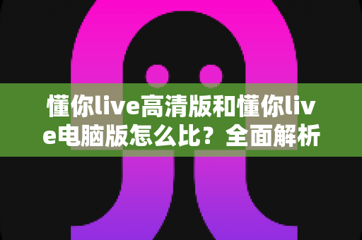 懂你live高清版和懂你live电脑版怎么比?全面解析两大版本差异,帮你选出最适合的观看方式 懂你live高清版和懂你live电脑版怎么比?全面解析两大版本差异,帮你选出最适合的观看方式