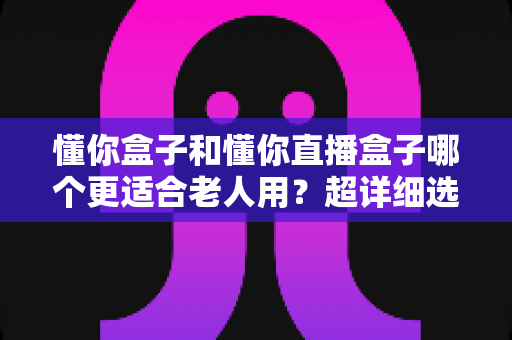 懂你盒子和懂你直播盒子哪个更适合老人用？超详细选购指南，帮爸妈告别“看电视难”