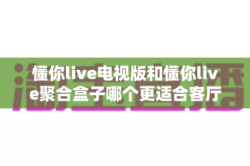 懂你live电视版和懂你live聚合盒子哪个更适合客厅？深度对比帮你选对家庭影音方案