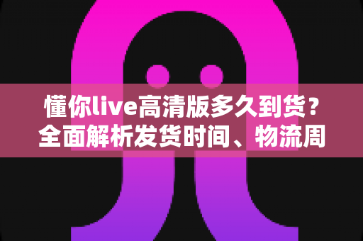 懂你live高清版多久到货?全面解析发货时间、物流周期与购买攻略——让你安心下单不踩坑 懂你live高清版多久到货?全面解析发货时间、物流周期与购买攻略——让你安心下单不踩坑