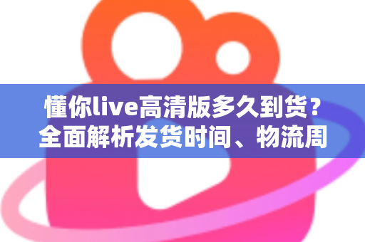 懂你live高清版多久到货？全面解析发货时间、物流周期与购买攻略——让你安心下单不踩坑