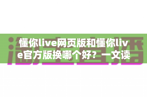 懂你live网页版和懂你live官方版换哪个好？一文读懂两大版本差异与最佳选择方案