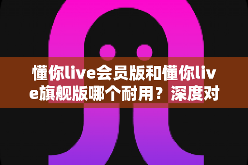 懂你live会员版和懂你live旗舰版哪个耐用？深度对比解析帮你选对版本不踩坑