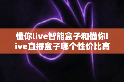 懂你live智能盒子和懂你live直播盒子哪个性价比高？一篇讲透的选购对比指南