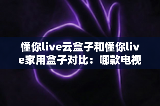 懂你live云盒子和懂你live家用盒子对比：哪款电视盒子更适合你？一篇文章看懂差异与选购技巧
