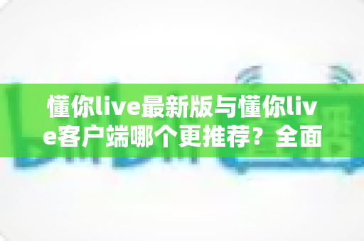 懂你live最新版与懂你live客户端哪个更推荐?全面对比解析助你做出明智选择 懂你live最新版与懂你live客户端哪个更推荐?全面对比解析助你做出明智选择