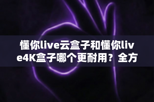 懂你live云盒子和懂你live4K盒子哪个更耐用？全方位寿命对比与避坑选购指南