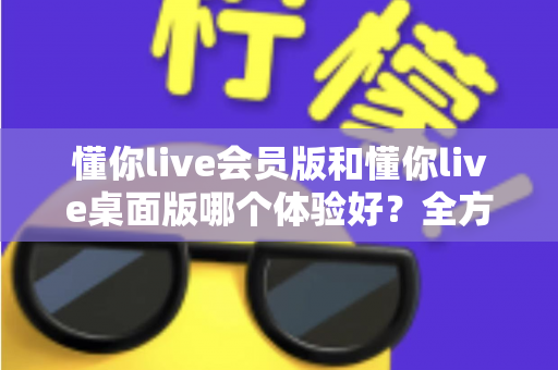 懂你live会员版和懂你live桌面版哪个体验好?全方位深度对比帮你找到最适合的版本 懂你live会员版和懂你live桌面版哪个体验好?全方位深度对比帮你找到最适合的版本
