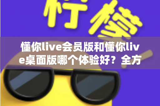 懂你live会员版和懂你live桌面版哪个体验好？全方位深度对比帮你找到最适合的版本