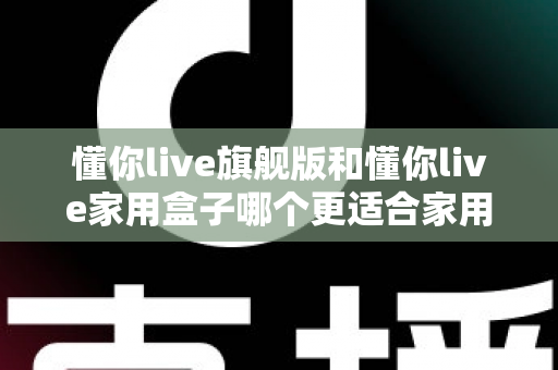 懂你live旗舰版和懂你live家用盒子哪个更适合家用?深度对比帮你选对不踩坑 懂你live旗舰版和懂你live家用盒子哪个更适合家用?深度对比帮你选对不踩坑