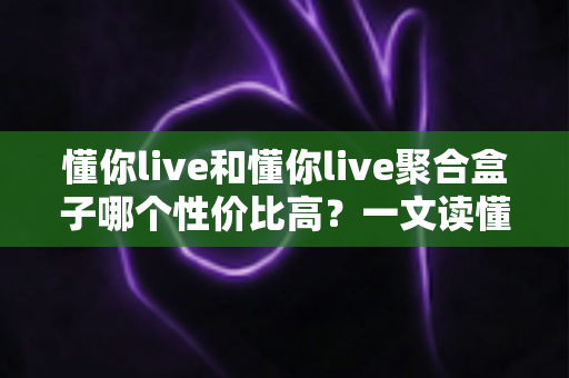 懂你live和懂你live聚合盒子哪个性价比高？一文读懂选购逻辑与实用对比