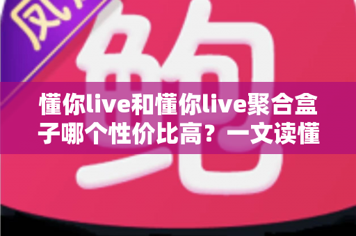 懂你live和懂你live聚合盒子哪个性价比高？一文读懂选购逻辑与实用对比