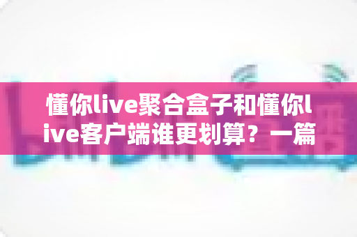 懂你live聚合盒子和懂你live客户端谁更划算？一篇看懂两种方案的性价比对比与选购指南