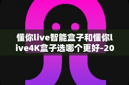 懂你live智能盒子和懂你live4K盒子选哪个更好-2025年最全选购对比指南