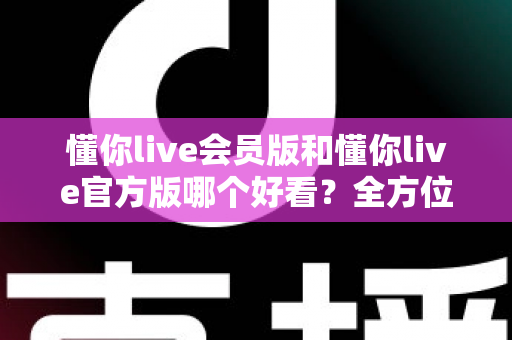 懂你live会员版和懂你live官方版哪个好看？全方位对比测评帮你选对版本