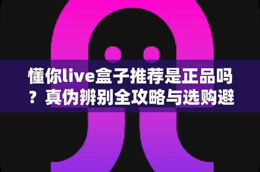 懂你live盒子推荐是正品吗？真伪辨别全攻略与选购避坑指南