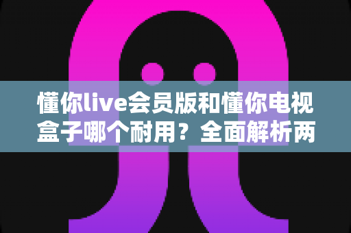 懂你live会员版和懂你电视盒子哪个耐用？全面解析两种观影方案的使用寿命与选购指南