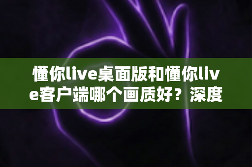 懂你live桌面版和懂你live客户端哪个画质好?深度对比解析助你选出最佳观看方案 懂你live桌面版和懂你live客户端哪个画质好?深度对比解析助你选出最佳观看方案