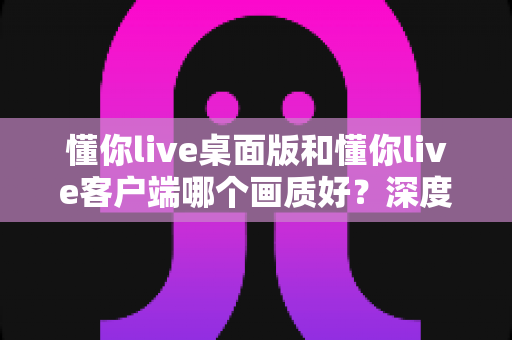 懂你live桌面版和懂你live客户端哪个画质好?深度对比解析助你选出最佳观看方案 懂你live桌面版和懂你live客户端哪个画质好?深度对比解析助你选出最佳观看方案