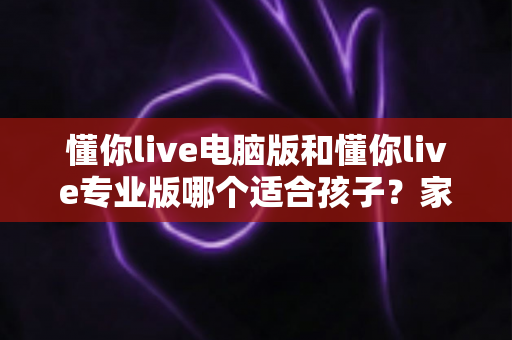 懂你live电脑版和懂你live专业版哪个适合孩子？家长必看的选型对比与实用指南