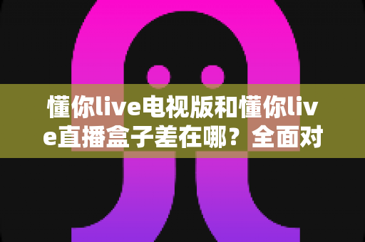 懂你live电视版和懂你live直播盒子差在哪?全面对比解析,帮你选对大屏观影方案 懂你live电视版和懂你live直播盒子差在哪?全面对比解析,帮你选对大屏观影方案