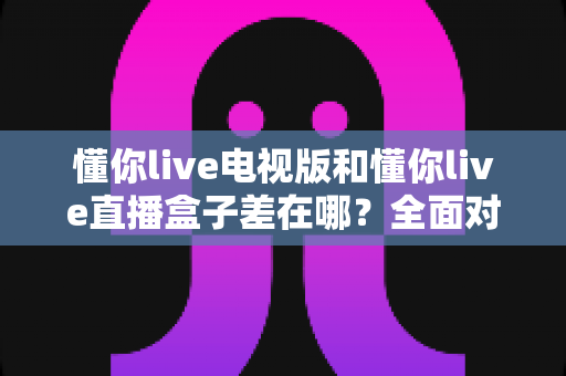 懂你live电视版和懂你live直播盒子差在哪？全面对比解析，帮你选对大屏观影方案