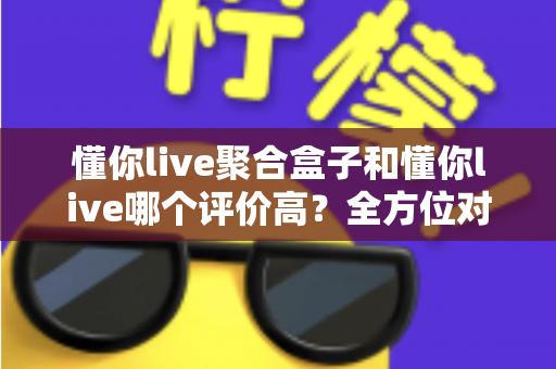 懂你live聚合盒子和懂你live哪个评价高?全方位对比评测与选购指南 懂你live聚合盒子和懂你live哪个评价高?全方位对比评测与选购指南