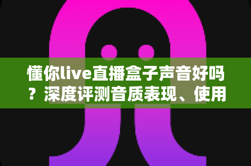 懂你live直播盒子声音好吗？深度评测音质表现、使用体验与选购指南