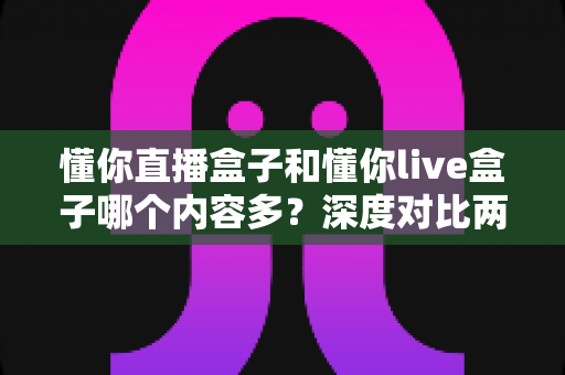 懂你直播盒子和懂你live盒子哪个内容多？深度对比两款盒子的内容储备，帮你选到更合适的电视伴侣