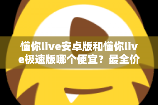 懂你live安卓版和懂你live极速版哪个便宜?最全价格对比与省钱攻略 懂你live安卓版和懂你live极速版哪个便宜?最全价格对比与省钱攻略