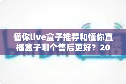 懂你live盒子推荐和懂你直播盒子哪个售后更好?2025年售后服务深度对比与避坑选购指南 懂你live盒子推荐和懂你直播盒子哪个售后更好?2025年售后服务深度对比与避坑选购指南