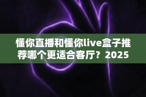 懂你直播和懂你live盒子推荐哪个更适合客厅？2025年家庭观影设备选购全攻略