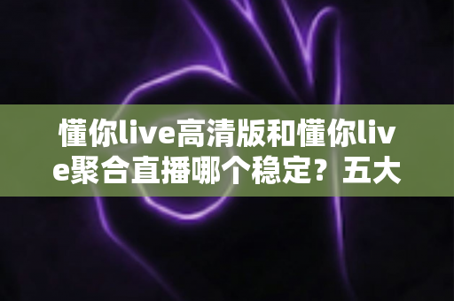 懂你live高清版和懂你live聚合直播哪个稳定?五大维度深度对比,看完不再纠结 懂你live高清版和懂你live聚合直播哪个稳定?五大维度深度对比,看完不再纠结